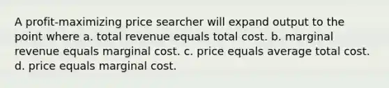 A profit-maximizing price searcher will expand output to the point where a. total revenue equals total cost. b. marginal revenue equals marginal cost. c. price equals average total cost. d. price equals marginal cost.