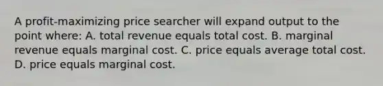 A profit-maximizing price searcher will expand output to the point where: A. total revenue equals total cost. B. marginal revenue equals marginal cost. C. price equals average total cost. D. price equals marginal cost.