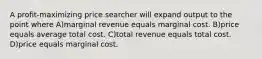 A profit-maximizing price searcher will expand output to the point where A)marginal revenue equals marginal cost. B)price equals average total cost. C)total revenue equals total cost. D)price equals marginal cost.