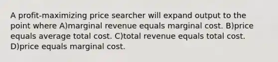 A profit-maximizing price searcher will expand output to the point where A)marginal revenue equals marginal cost. B)price equals average total cost. C)total revenue equals total cost. D)price equals marginal cost.