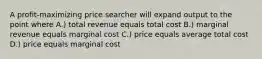 A profit-maximizing price searcher will expand output to the point where A.) total revenue equals total cost B.) marginal revenue equals marginal cost C.) price equals average total cost D.) price equals marginal cost