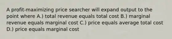 A profit-maximizing price searcher will expand output to the point where A.) total revenue equals total cost B.) marginal revenue equals marginal cost C.) price equals average total cost D.) price equals marginal cost