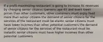 If a profit-maximizing restaurant is going to increase its revenues by charging senior citizens (persons age 65 and over) lower prices than other customers, other customers must enjoy food more than senior citizens the demand of senior citizens for the services of the restaurant must be elastic senior citizens must have lower incomes than other potential customers the demand of senior citizens for the services of the restaurant must be inelastic senior citizens must have higher incomes than other potential customers