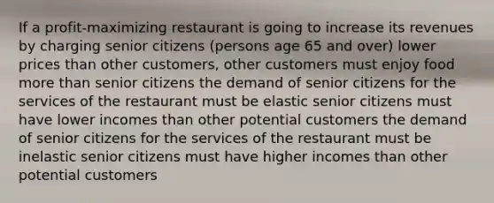 If a profit-maximizing restaurant is going to increase its revenues by charging senior citizens (persons age 65 and over) lower prices than other customers, other customers must enjoy food more than senior citizens the demand of senior citizens for the services of the restaurant must be elastic senior citizens must have lower incomes than other potential customers the demand of senior citizens for the services of the restaurant must be inelastic senior citizens must have higher incomes than other potential customers