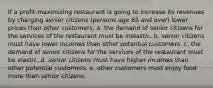 If a profit-maximizing restaurant is going to increase its revenues by charging senior citizens (persons age 65 and over) lower prices than other customers, a. the demand of senior citizens for the services of the restaurant must be inelastic. b. senior citizens must have lower incomes than other potential customers. c. the demand of senior citizens for the services of the restaurant must be elastic. d. senior citizens must have higher incomes than other potential customers. e. other customers must enjoy food more than senior citizens.