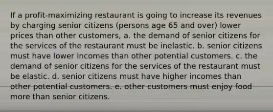 If a profit-maximizing restaurant is going to increase its revenues by charging senior citizens (persons age 65 and over) lower prices than other customers, a. the demand of senior citizens for the services of the restaurant must be inelastic. b. senior citizens must have lower incomes than other potential customers. c. the demand of senior citizens for the services of the restaurant must be elastic. d. senior citizens must have higher incomes than other potential customers. e. other customers must enjoy food more than senior citizens.