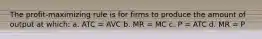 The profit-maximizing rule is for firms to produce the amount of output at which: a. ATC = AVC b. MR = MC c. P = ATC d. MR = P