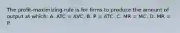 The profit-maximizing rule is for firms to produce the amount of output at which: A. ATC = AVC. B. P = ATC. C. MR = MC. D. MR = P.