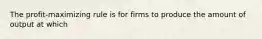 The profit-maximizing rule is for firms to produce the amount of output at which