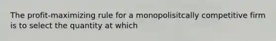 The profit-maximizing rule for a monopolisitcally competitive firm is to select the quantity at which