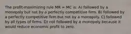 The profit-maximizing rule MR = MC is: A) followed by a monopoly but not by a perfectly competitive firm. B) followed by a perfectly competitive firm but not by a monopoly. C) followed by all types of firms. D) not followed by a monopoly because it would reduce economic profit to zero.