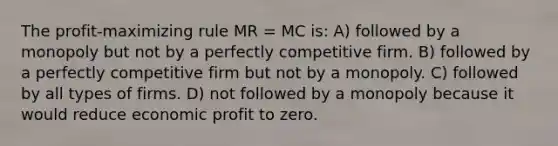 The profit-maximizing rule MR = MC is: A) followed by a monopoly but not by a perfectly competitive firm. B) followed by a perfectly competitive firm but not by a monopoly. C) followed by all types of firms. D) not followed by a monopoly because it would reduce economic profit to zero.