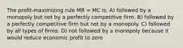 The profit-maximizing rule MR = MC is: A) followed by a monopoly but not by a perfectly competitive firm. B) followed by a perfectly competitive firm but not by a monopoly. C) followed by all types of firms. D) not followed by a monopoly because it would reduce economic profit to zero