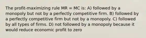 The profit-maximizing rule MR = MC is: A) followed by a monopoly but not by a perfectly competitive firm. B) followed by a perfectly competitive firm but not by a monopoly. C) followed by all types of firms. D) not followed by a monopoly because it would reduce economic profit to zero