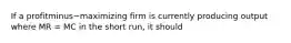 If a profitminus−maximizing firm is currently producing output where MR​ = MC in the short​ run, it should