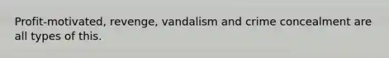 Profit-motivated, revenge, vandalism and crime concealment are all types of this.