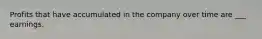 Profits that have accumulated in the company over time are ___ earnings.