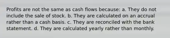 Profits are not the same as cash flows because: a. They do not include the sale of stock. b. They are calculated on an accrual rather than a cash basis. c. They are reconciled with the bank statement. d. They are calculated yearly rather than monthly.