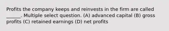 Profits the company keeps and reinvests in the firm are called ______. Multiple select question. (A) advanced capital (B) gross profits (C) retained earnings (D) net profits