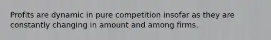 Profits are dynamic in pure competition insofar as they are constantly changing in amount and among firms.