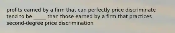 profits earned by a firm that can perfectly price discriminate tend to be _____ than those earned by a firm that practices second-degree price discrimination