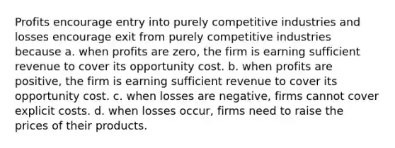 Profits encourage entry into purely competitive industries and losses encourage exit from purely competitive industries because a. when profits are zero, the firm is earning sufficient revenue to cover its opportunity cost. b. when profits are positive, the firm is earning sufficient revenue to cover its opportunity cost. c. when losses are negative, firms cannot cover explicit costs. d. when losses occur, firms need to raise the prices of their products.