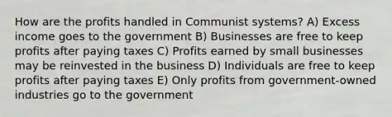 How are the profits handled in Communist systems? A) Excess income goes to the government B) Businesses are free to keep profits after paying taxes C) Profits earned by small businesses may be reinvested in the business D) Individuals are free to keep profits after paying taxes E) Only profits from government-owned industries go to the government