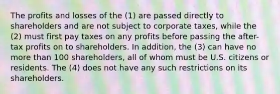 The profits and losses of the (1) are passed directly to shareholders and are not subject to corporate taxes, while the (2) must first pay taxes on any profits before passing the after-tax profits on to shareholders. In addition, the (3) can have no more than 100 shareholders, all of whom must be U.S. citizens or residents. The (4) does not have any such restrictions on its shareholders.