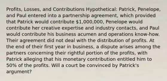 Profits, Losses, and Contributions Hypothetical: Patrick, Penelope, and Paul entered into a partnership agreement, which provided that Patrick would contribute 1,000,000, Penelope would contribute her creative expertise and industry contacts, and Paul would contribute his business acumen and operations know-how. Their agreement did not deal with the distribution of profits. At the end of their first year in business, a dispute arises among the partners concerning their rightful portion of the profits, with Patrick alleging that his monetary contribution entitled him to 50% of the profits. Will a court be convinced by Patrick's argument?