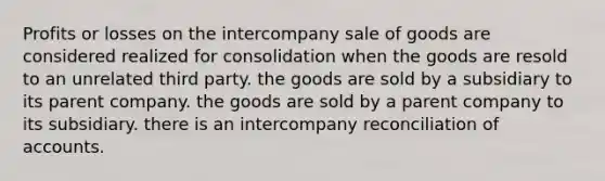 Profits or losses on the intercompany sale of goods are considered realized for consolidation when the goods are resold to an unrelated third party. the goods are sold by a subsidiary to its parent company. the goods are sold by a parent company to its subsidiary. there is an intercompany reconciliation of accounts.