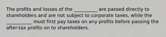 The profits and losses of the __________ are passed directly to shareholders and are not subject to corporate​ taxes, while the ___________ must first pay taxes on any profits before passing the​ after-tax profits on to shareholders.