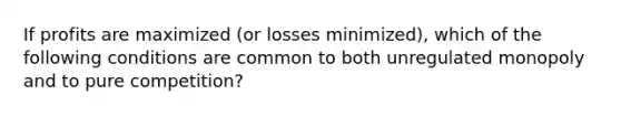 If profits are maximized (or losses minimized), which of the following conditions are common to both unregulated monopoly and to pure competition?