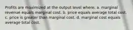 Profits are maximized at the output level where: a. marginal revenue equals marginal cost. b. price equals average total cost. c. price is greater than marginal cost. d. marginal cost equals average total cost.