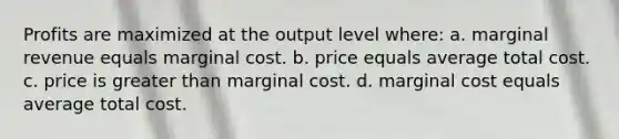 Profits are maximized at the output level where: a. marginal revenue equals marginal cost. b. price equals average total cost. c. price is greater than marginal cost. d. marginal cost equals average total cost.