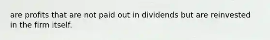 are profits that are not paid out in dividends but are reinvested in the firm itself.