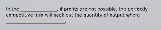 In the ________________, if profits are not possible, the perfectly competitive firm will seek out the quantity of output where __________________________.