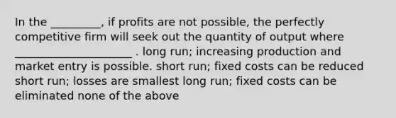 In the _________, if profits are not possible, the perfectly competitive firm will seek out the quantity of output where _____________________ . long run; increasing production and market entry is possible. short run; fixed costs can be reduced short run; losses are smallest long run; fixed costs can be eliminated none of the above