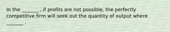 In the _______ , if profits are not possible, the perfectly competitive firm will seek out the quantity of output where _______ .