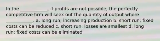 In the ____________, if profits are not possible, the perfectly competitive firm will seek out the quantity of output where ____________. a. long run; increasing production b. short run; fixed costs can be reduced c. short run; losses are smallest d. long run; fixed costs can be eliminated