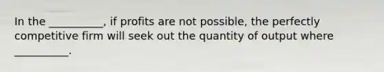 In the __________, if profits are not possible, the perfectly competitive firm will seek out the quantity of output where __________.