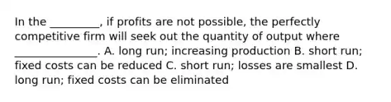 In the _________, if profits are not possible, the perfectly competitive firm will seek out the quantity of output where _______________. A. long run; increasing production B. short run; fixed costs can be reduced C. short run; losses are smallest D. long run; fixed costs can be eliminated