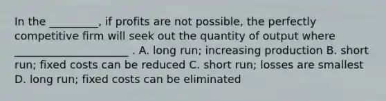 In the _________, if profits are not possible, the perfectly competitive firm will seek out the quantity of output where _____________________ . A. long run; increasing production B. short run; fixed costs can be reduced C. short run; losses are smallest D. long run; fixed costs can be eliminated