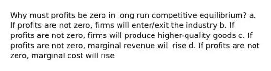 Why must profits be zero in long run competitive equilibrium? a. If profits are not zero, firms will enter/exit the industry b. If profits are not zero, firms will produce higher-quality goods c. If profits are not zero, marginal revenue will rise d. If profits are not zero, marginal cost will rise