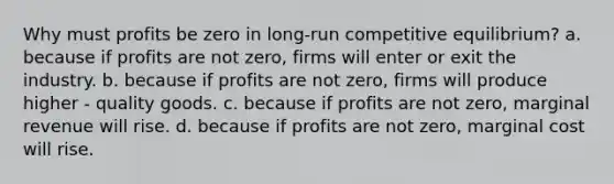 Why must profits be zero in long-run competitive equilibrium? a. because if profits are not zero, firms will enter or exit the industry. b. because if profits are not zero, firms will produce higher - quality goods. c. because if profits are not zero, marginal revenue will rise. d. because if profits are not zero, marginal cost will rise.