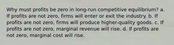 Why must profits be zero in long-run competitive equilibrium? a. If profits are not zero, firms will enter or exit the industry. b. If profits are not zero, firms will produce higher-quality goods. c. If profits are not zero, marginal revenue will rise. d. If profits are not zero, marginal cost will rise.