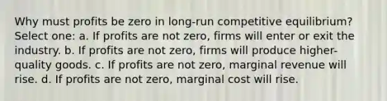 Why must profits be zero in long-run competitive equilibrium? Select one: a. If profits are not zero, firms will enter or exit the industry. b. If profits are not zero, firms will produce higher-quality goods. c. If profits are not zero, marginal revenue will rise. d. If profits are not zero, marginal cost will rise.