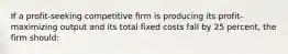 If a profit-seeking competitive firm is producing its profit-maximizing output and its total fixed costs fall by 25 percent, the firm should: