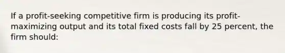 If a profit-seeking competitive firm is producing its profit-maximizing output and its total fixed costs fall by 25 percent, the firm should: