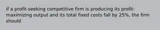 if a profit-seeking competitive firm is producing its profit-maximizing output and its total fixed costs fall by 25%, the firm should