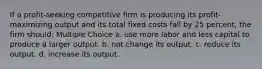 If a profit-seeking competitive firm is producing its profit-maximizing output and its total fixed costs fall by 25 percent, the firm should: Multiple Choice a. use more labor and less capital to produce a larger output. b. not change its output. c. reduce its output. d. increase its output.